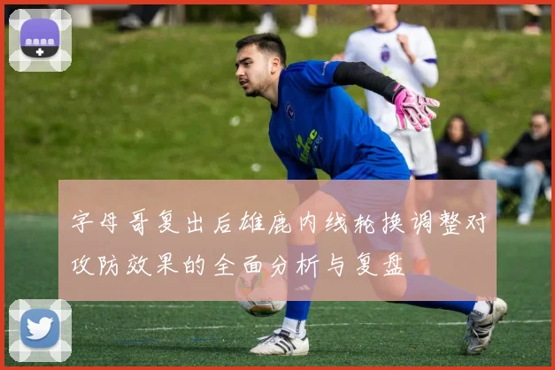 字母哥复出后雄鹿内线轮换调整对攻防效果的全面分析与复盘